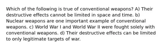 Which of the following is true of conventional weapons? A) Their destructive effects cannot be limited in space and time. b) Nuclear weapons are one important example of conventional weapons. c) World War I and World War II were fought solely with conventional weapons. d) Their destructive effects can be limited to only legitimate targets of war.