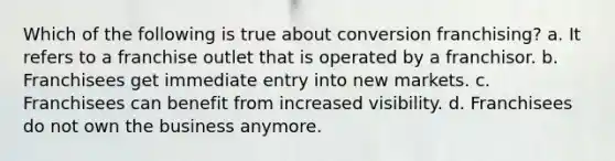 Which of the following is true about conversion franchising? a. It refers to a franchise outlet that is operated by a franchisor. b. Franchisees get immediate entry into new markets. c. Franchisees can benefit from increased visibility. d. Franchisees do not own the business anymore.