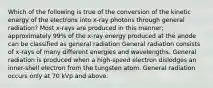 Which of the following is true of the conversion of the kinetic energy of the electrons into x-ray photons through general radiation? Most x-rays are produced in this manner; approximately 99% of the x-ray energy produced at the anode can be classified as general radiation General radiation consists of x-rays of many different energies and wavelengths. General radiation is produced when a high-speed electron dislodges an inner-shell electron from the tungsten atom. General radiation occurs only at 70 kVp and above.