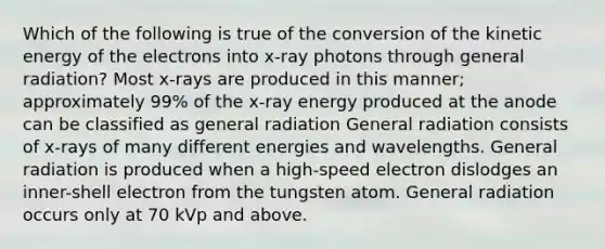 Which of the following is true of the conversion of the kinetic energy of the electrons into x-ray photons through general radiation? Most x-rays are produced in this manner; approximately 99% of the x-ray energy produced at the anode can be classified as general radiation General radiation consists of x-rays of many different energies and wavelengths. General radiation is produced when a high-speed electron dislodges an inner-shell electron from the tungsten atom. General radiation occurs only at 70 kVp and above.