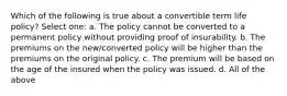 Which of the following is true about a convertible term life policy? Select one: a. The policy cannot be converted to a permanent policy without providing proof of insurability. b. The premiums on the new/converted policy will be higher than the premiums on the original policy. c. The premium will be based on the age of the insured when the policy was issued. d. All of the above