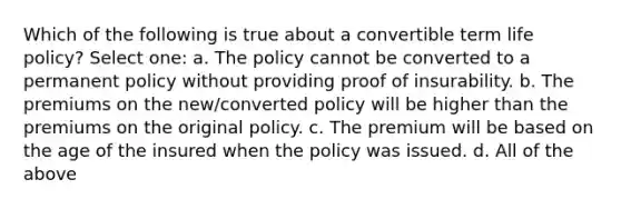 Which of the following is true about a convertible term life policy? Select one: a. The policy cannot be converted to a permanent policy without providing proof of insurability. b. The premiums on the new/converted policy will be higher than the premiums on the original policy. c. The premium will be based on the age of the insured when the policy was issued. d. All of the above