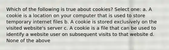 Which of the following is true about cookies? Select one: a. A cookie is a location on your computer that is used to store temporary internet files b. A cookie is stored exclusively on the visited website's server c. A cookie is a file that can be used to identify a website user on subsequent visits to that website d. None of the above