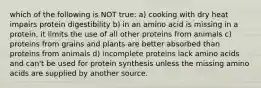 which of the following is NOT true: a) cooking with dry heat impairs protein digestibility b) in an amino acid is missing in a protein, it limits the use of all other proteins from animals c) proteins from grains and plants are better absorbed than proteins from animals d) incomplete proteins lack amino acids and can't be used for protein synthesis unless the missing amino acids are supplied by another source.