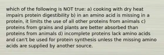 which of the following is NOT true: a) cooking with dry heat impairs protein digestibility b) in an amino acid is missing in a protein, it limits the use of all other proteins from animals c) proteins from grains and plants are better absorbed than proteins from animals d) incomplete proteins lack amino acids and can't be used for protein synthesis unless the missing amino acids are supplied by another source.