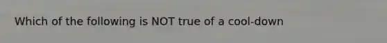 Which of the following is NOT true of a cool-down