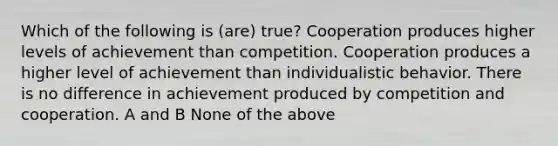 Which of the following is (are) true? Cooperation produces higher levels of achievement than competition. Cooperation produces a higher level of achievement than individualistic behavior. There is no difference in achievement produced by competition and cooperation. A and B None of the above