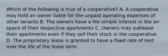 Which of the following is true of a cooperative? A. A cooperative may hold an owner liable for the unpaid operating expenses of other tenants B. The owners have a fee simple interest in the air space of their respective apartments C. Owners may sublease their apartments even if they sell their stock in the cooperative D. The proprietary lease is granted to have a fixed rate of rent over the life of the lease term