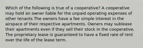 Which of the following is true of a cooperative? A cooperative may hold an owner liable for the unpaid operating expenses of other tenants The owners have a fee simple interest in the airspace of their respective apartments. Owners may sublease their apartments even if they sell their stock in the cooperative. The proprietary lease is guaranteed to have a fixed rate of rent over the life of the lease term.