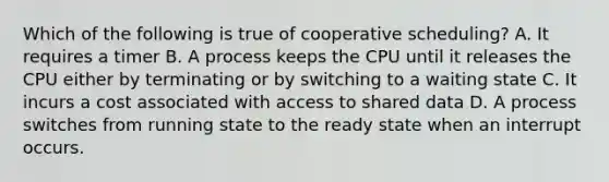 Which of the following is true of cooperative scheduling? A. It requires a timer B. A process keeps the CPU until it releases the CPU either by terminating or by switching to a waiting state C. It incurs a cost associated with access to shared data D. A process switches from running state to the ready state when an interrupt occurs.