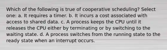 Which of the following is true of cooperative scheduling? Select one: a. It requires a timer. b. It incurs a cost associated with access to shared data. c. A process keeps the CPU until it releases the CPU either by terminating or by switching to the waiting state. d. A process switches from the running state to the ready state when an interrupt occurs.