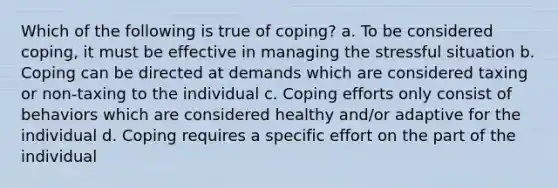 Which of the following is true of coping? a. To be considered coping, it must be effective in managing the stressful situation b. Coping can be directed at demands which are considered taxing or non-taxing to the individual c. Coping efforts only consist of behaviors which are considered healthy and/or adaptive for the individual d. Coping requires a specific effort on the part of the individual