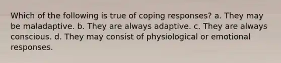 Which of the following is true of coping responses? a. They may be maladaptive. b. They are always adaptive. c. They are always conscious. d. They may consist of physiological or emotional responses.