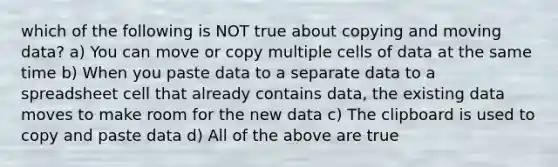 which of the following is NOT true about copying and moving data? a) You can move or copy multiple cells of data at the same time b) When you paste data to a separate data to a spreadsheet cell that already contains data, the existing data moves to make room for the new data c) The clipboard is used to copy and paste data d) All of the above are true