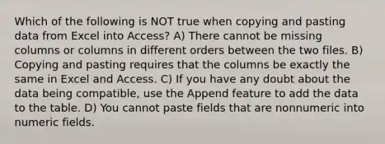 Which of the following is NOT true when copying and pasting data from Excel into Access? A) There cannot be missing columns or columns in different orders between the two files. B) Copying and pasting requires that the columns be exactly the same in Excel and Access. C) If you have any doubt about the data being compatible, use the Append feature to add the data to the table. D) You cannot paste fields that are nonnumeric into numeric fields.