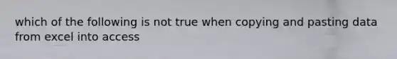 which of the following is not true when copying and pasting data from excel into access