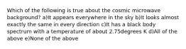 Which of the following is true about the cosmic microwave background? a)It appears everywhere in the sky b)It looks almost exactly the same in every direction c)It has a black body spectrum with a temperature of about 2.75degrees K d)All of the above e)None of the above