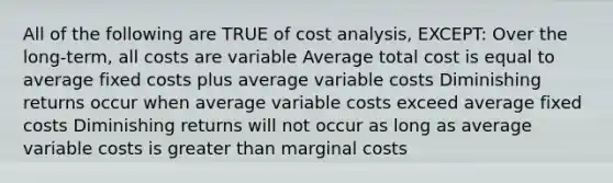 All of the following are TRUE of cost analysis, EXCEPT: Over the long-term, all costs are variable Average total cost is equal to average fixed costs plus average variable costs Diminishing returns occur when average variable costs exceed average fixed costs Diminishing returns will not occur as long as average variable costs is greater than marginal costs