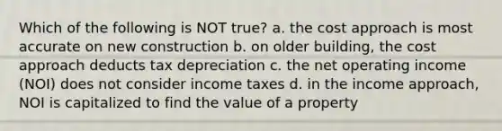 Which of the following is NOT true? a. the cost approach is most accurate on new construction b. on older building, the cost approach deducts tax depreciation c. the net operating income (NOI) does not consider income taxes d. in the income approach, NOI is capitalized to find the value of a property