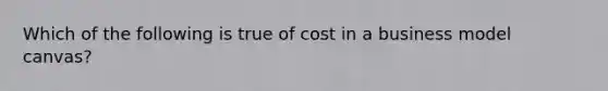 Which of the following is true of cost in a business model canvas?