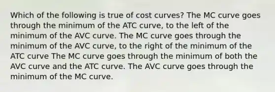 Which of the following is true of cost curves? The MC curve goes through the minimum of the ATC curve, to the left of the minimum of the AVC curve. The MC curve goes through the minimum of the AVC curve, to the right of the minimum of the ATC curve The MC curve goes through the minimum of both the AVC curve and the ATC curve. The AVC curve goes through the minimum of the MC curve.