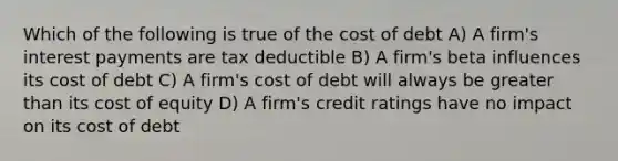 Which of the following is true of the cost of debt A) A firm's interest payments are tax deductible B) A firm's beta influences its cost of debt C) A firm's cost of debt will always be greater than its cost of equity D) A firm's credit ratings have no impact on its cost of debt