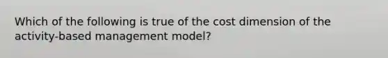 Which of the following is true of the cost dimension of the activity-based management model?