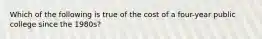 Which of the following is true of the cost of a four-year public college since the 1980s?