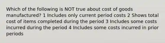 Which of the following is NOT true about cost of goods manufactured? 1 Includes only current period costs 2 Shows total cost of items completed during the period 3 Includes some costs incurred during the period 4 Includes some costs incurred in prior periods