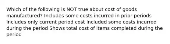 Which of the following is NOT true about cost of goods manufactured? Includes some costs incurred in prior periods Includes only current period cost Included some costs incurred during the period Shows total cost of items completed during the period