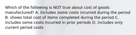 Which of the following is NOT true about cost of goods manufactured? A. includes some costs incurred during the period B. shows total cost of items completed during the period C. includes some costs incurred in prior periods D. includes only current period costs