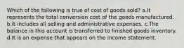 Which of the following is true of cost of goods sold? a.It represents the total conversion cost of the goods manufactured. b.It includes all selling and administrative expenses. c.The balance in this account is transferred to finished goods inventory. d.It is an expense that appears on the income statement.