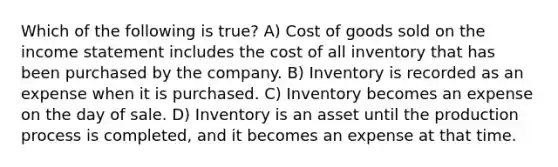 Which of the following is true? A) Cost of goods sold on the income statement includes the cost of all inventory that has been purchased by the company. B) Inventory is recorded as an expense when it is purchased. C) Inventory becomes an expense on the day of sale. D) Inventory is an asset until the production process is completed, and it becomes an expense at that time.