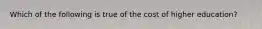 Which of the following is true of the cost of higher education?