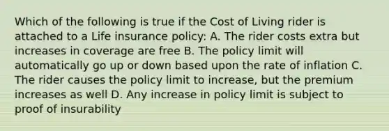 Which of the following is true if the Cost of Living rider is attached to a Life insurance policy: A. The rider costs extra but increases in coverage are free B. The policy limit will automatically go up or down based upon the rate of inflation C. The rider causes the policy limit to increase, but the premium increases as well D. Any increase in policy limit is subject to proof of insurability