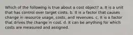 Which of the following is true about a cost object? a. It is a unit that has control over target costs. b. It is a factor that causes change in resource usage, costs, and revenues. c. It is a factor that drives the change in cost. d. It can be anything for which costs are measured and assigned.