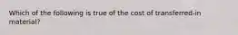 Which of the following is true of the cost of transferred-in material?