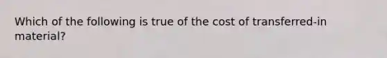 Which of the following is true of the cost of transferred-in material?