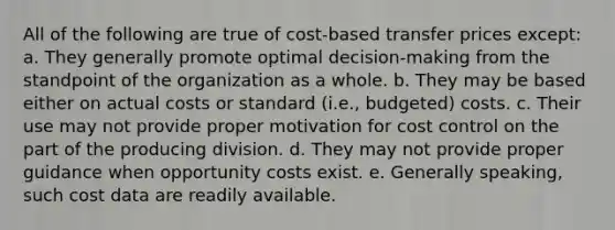 All of the following are true of cost-based transfer prices except: a. They generally promote optimal decision-making from the standpoint of the organization as a whole. b. They may be based either on actual costs or standard (i.e., budgeted) costs. c. Their use may not provide proper motivation for cost control on the part of the producing division. d. They may not provide proper guidance when opportunity costs exist. e. Generally speaking, such cost data are readily available.