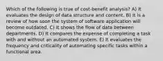 Which of the following is true of cost-benefit analysis? A) It evaluates the design of data structure and content. B) It is a review of how soon the system of software application will become outdated. C) It shows the flow of data between departments. D) It compares the expense of completing a task with and without an automated system. E) It evaluates the frequency and criticality of automating specific tasks within a functional area.