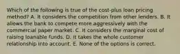 Which of the following is true of the cost-plus loan pricing method? A. It considers the competition from other lenders. B. It allows the bank to compete more aggressively with the commercial paper market. C. It considers the marginal cost of raising loanable funds. D. It takes the whole customer relationship into account. E. None of the options is correct.