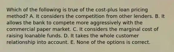 Which of the following is true of the cost-plus loan pricing method? A. It considers the competition from other lenders. B. It allows the bank to compete more aggressively with the commercial paper market. C. It considers the marginal cost of raising loanable funds. D. It takes the whole customer relationship into account. E. None of the options is correct.