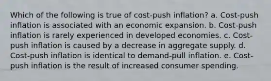 Which of the following is true of cost-push inflation? a. Cost-push inflation is associated with an economic expansion. b. Cost-push inflation is rarely experienced in developed economies. c. Cost-push inflation is caused by a decrease in aggregate supply. d. Cost-push inflation is identical to demand-pull inflation. e. Cost-push inflation is the result of increased consumer spending.