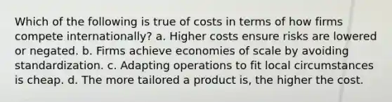 Which of the following is true of costs in terms of how firms compete internationally? a. Higher costs ensure risks are lowered or negated. b. Firms achieve economies of scale by avoiding standardization. c. Adapting operations to fit local circumstances is cheap. d. The more tailored a product is, the higher the cost.