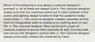 Which of the following is true about a costume designer's process? a. All of these are always true b. The costume designer makes sure that his costumes stand out in stark contrast to the scenic and lighting design to ensure that the audience really notice them. c. The costume designer creates costumes strictly from his imagination with no reference to clothing worn in real life. d. The costume designer often works with a team of costume experts to ensure that costumes fit well, function well, and convey the designer's visions well. e. The costume deisgner always personally creates the costumes by hand.