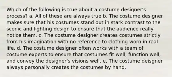 Which of the following is true about a costume designer's process? a. All of these are always true b. The costume designer makes sure that his costumes stand out in stark contrast to the scenic and lighting design to ensure that the audience really notice them. c. The costume designer creates costumes strictly from his imagination with no reference to clothing worn in real life. d. The costume designer often works with a team of costume experts to ensure that costumes fit well, function well, and convey the designer's visions well. e. The costume deisgner always personally creates the costumes by hand.