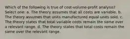 Which of the following is true of cost-volume-profit analysis? Select one: a. The theory assumes that all costs are variable. b. The theory assumes that units manufactured equal units sold. c. The theory states that total variable costs remain the same over a relevant range. d. The theory states that total costs remain the same over the relevant range.