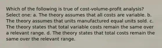 Which of the following is true of cost-volume-profit analysis? Select one: a. The theory assumes that all costs are variable. b. The theory assumes that units manufactured equal units sold. c. The theory states that total variable costs remain the same over a relevant range. d. The theory states that total costs remain the same over the relevant range.