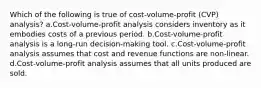 Which of the following is true of cost-volume-profit (CVP) analysis? a.Cost-volume-profit analysis considers inventory as it embodies costs of a previous period. b.Cost-volume-profit analysis is a long-run decision-making tool. c.Cost-volume-profit analysis assumes that cost and revenue functions are non-linear. d.Cost-volume-profit analysis assumes that all units produced are sold.