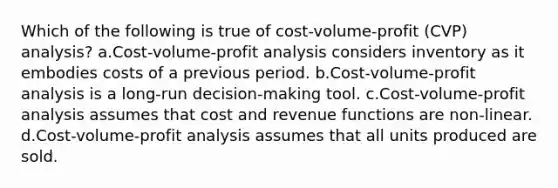 Which of the following is true of cost-volume-profit (CVP) analysis? a.<a href='https://www.questionai.com/knowledge/k57aPd4Q8f-cost-volume-profit-analysis' class='anchor-knowledge'>cost-volume-profit analysis</a> considers inventory as it embodies costs of a previous period. b.Cost-volume-profit analysis is a long-run decision-making tool. c.Cost-volume-profit analysis assumes that cost and revenue functions are non-linear. d.Cost-volume-profit analysis assumes that all units produced are sold.